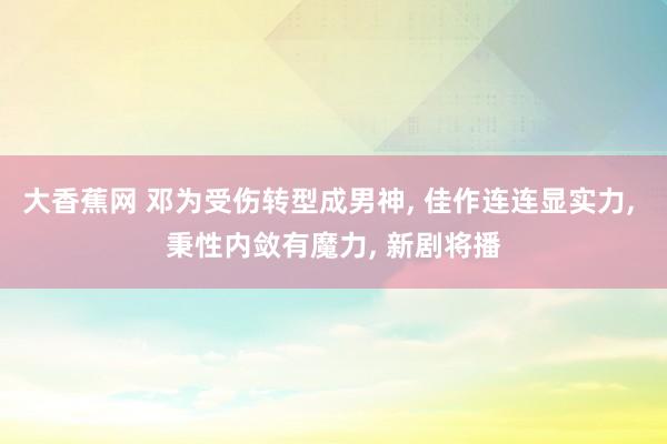 大香蕉网 邓为受伤转型成男神， 佳作连连显实力， 秉性内敛有魔力， 新剧将播