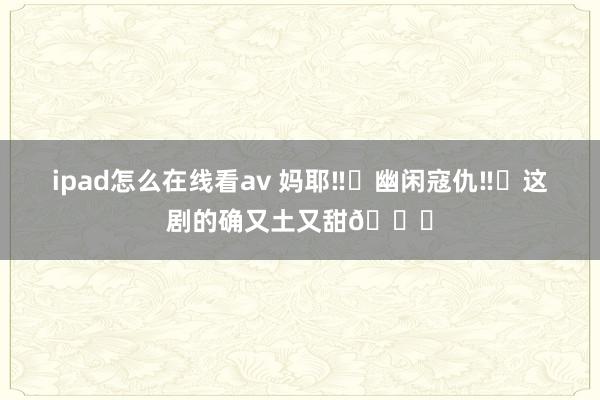 ipad怎么在线看av 妈耶‼️幽闲寇仇‼️这剧的确又土又甜😂