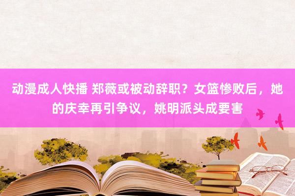 动漫成人快播 郑薇或被动辞职？女篮惨败后，她的庆幸再引争议，姚明派头成要害