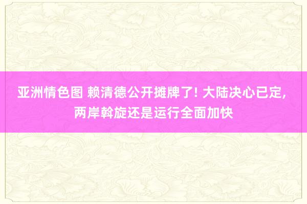 亚洲情色图 赖清德公开摊牌了! 大陆决心已定， 两岸斡旋还是运行全面加快