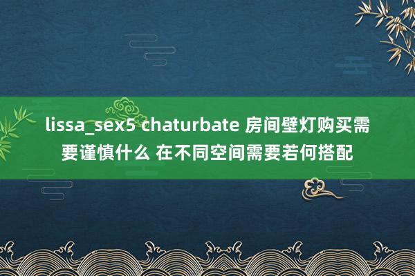 lissa_sex5 chaturbate 房间壁灯购买需要谨慎什么 在不同空间需要若何搭配