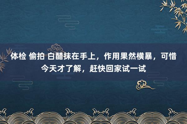 体检 偷拍 白醋抹在手上，作用果然横暴，可惜今天才了解，赶快回家试一试