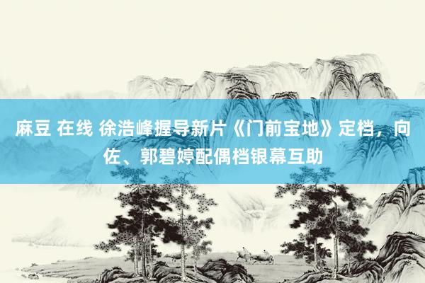 麻豆 在线 徐浩峰握导新片《门前宝地》定档，向佐、郭碧婷配偶档银幕互助