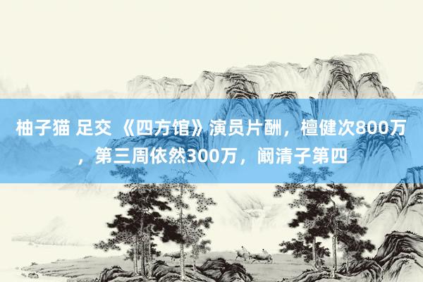 柚子猫 足交 《四方馆》演员片酬，檀健次800万，第三周依然300万，阚清子第四