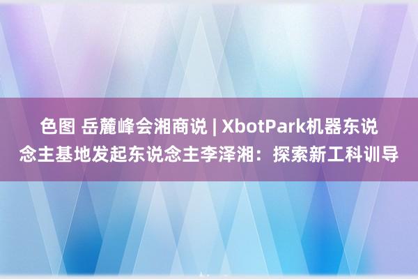 色图 岳麓峰会湘商说 | XbotPark机器东说念主基地发起东说念主李泽湘：探索新工科训导