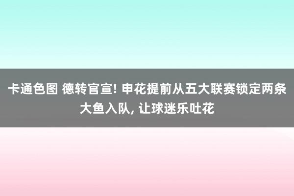 卡通色图 德转官宣! 申花提前从五大联赛锁定两条大鱼入队， 让球迷乐吐花