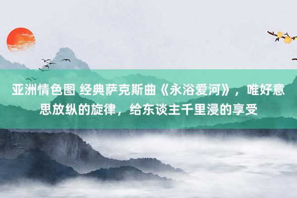 亚洲情色图 经典萨克斯曲《永浴爱河》，唯好意思放纵的旋律，给东谈主千里浸的享受