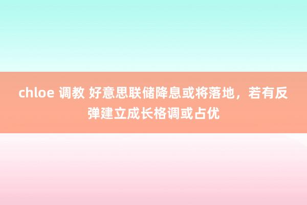 chloe 调教 好意思联储降息或将落地，若有反弹建立成长格调或占优