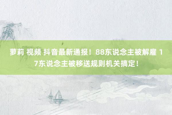 萝莉 视频 抖音最新通报！88东说念主被解雇 17东说念主被移送规则机关搞定！