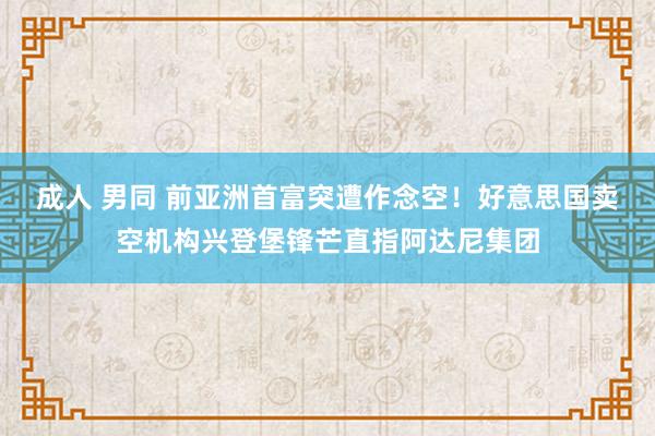 成人 男同 前亚洲首富突遭作念空！好意思国卖空机构兴登堡锋芒直指阿达尼集团