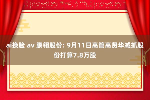 ai换脸 av 鹏翎股份: 9月11日高管高贤华减抓股份打算7.8万股