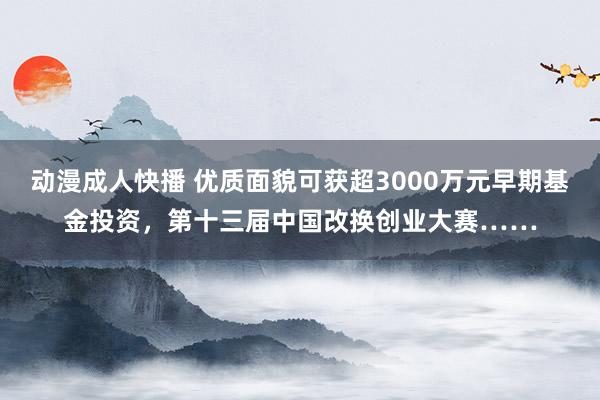 动漫成人快播 优质面貌可获超3000万元早期基金投资，第十三届中国改换创业大赛……