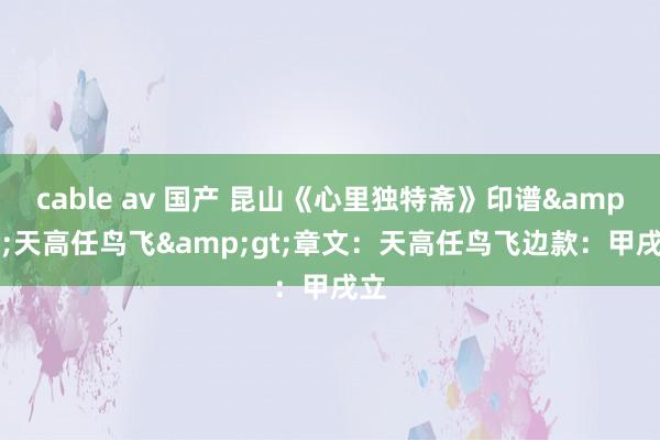 cable av 国产 昆山《心里独特斋》印谱&lt;天高任鸟飞&gt;章文：天高任鸟飞边款：甲戌立