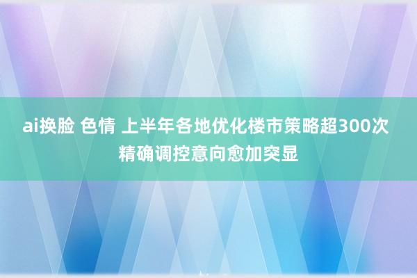 ai换脸 色情 上半年各地优化楼市策略超300次 精确调控意向愈加突显