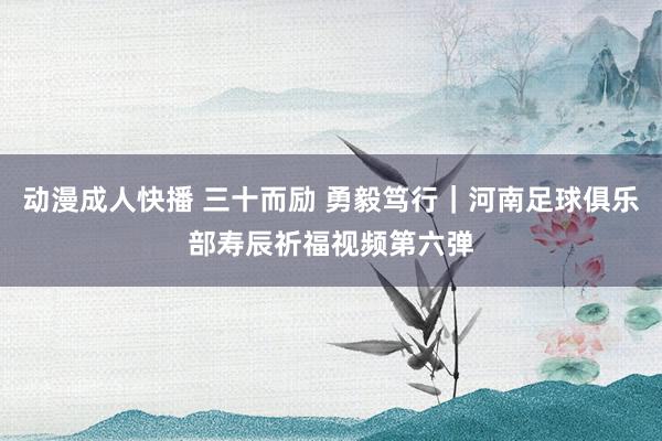 动漫成人快播 三十而励 勇毅笃行｜河南足球俱乐部寿辰祈福视频第六弹