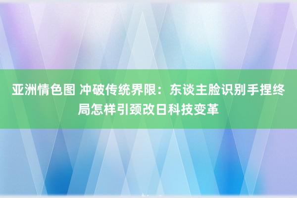 亚洲情色图 冲破传统界限：东谈主脸识别手捏终局怎样引颈改日科技变革