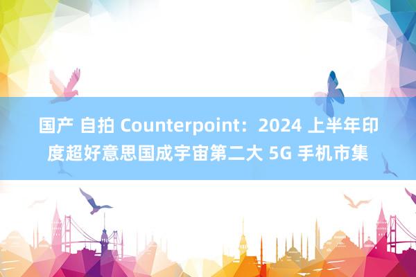 国产 自拍 Counterpoint：2024 上半年印度超好意思国成宇宙第二大 5G 手机市集