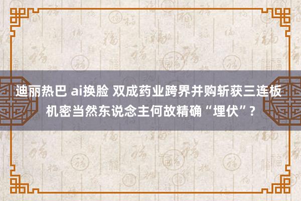 迪丽热巴 ai换脸 双成药业跨界并购斩获三连板 机密当然东说念主何故精确“埋伏”?