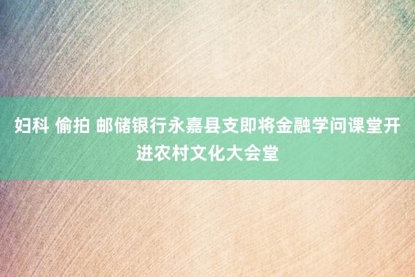 妇科 偷拍 邮储银行永嘉县支即将金融学问课堂开进农村文化大会堂