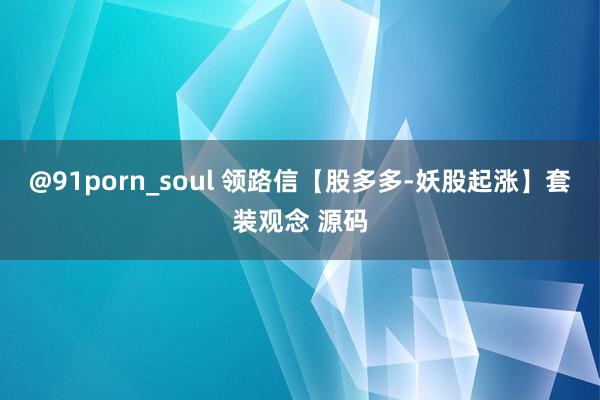 @91porn_soul 领路信【股多多-妖股起涨】套装观念 源码