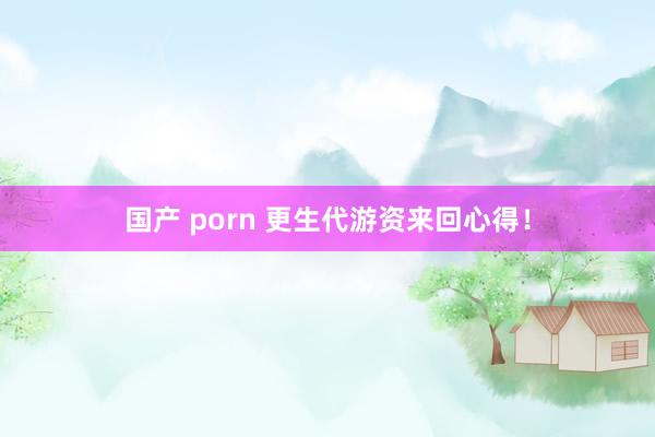 国产 porn 更生代游资来回心得！