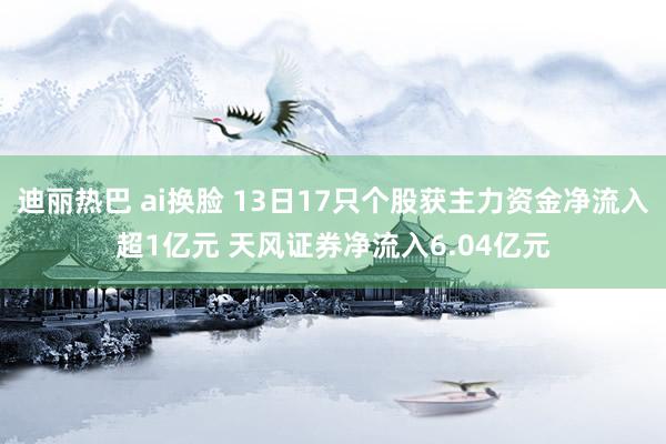 迪丽热巴 ai换脸 13日17只个股获主力资金净流入超1亿元 天风证券净流入6.04亿元