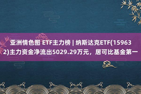 亚洲情色图 ETF主力榜 | 纳斯达克ETF(159632)主力资金净流出5029.29万元，居可比基金第一