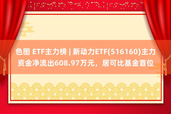 色图 ETF主力榜 | 新动力ETF(516160)主力资金净流出608.97万元，居可比基金首位