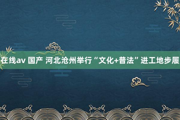 在线av 国产 河北沧州举行“文化+普法”进工地步履