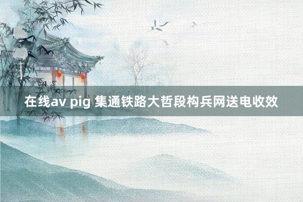 在线av pig 集通铁路大哲段构兵网送电收效