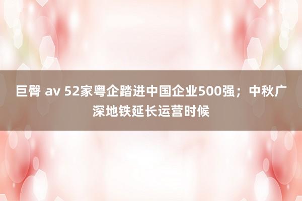 巨臀 av 52家粤企踏进中国企业500强；中秋广深地铁延长运营时候