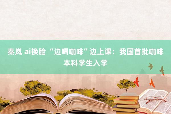 秦岚 ai换脸 “边喝咖啡”边上课：我国首批咖啡本科学生入学