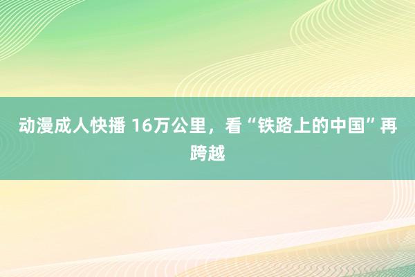 动漫成人快播 16万公里，看“铁路上的中国”再跨越