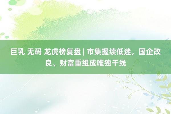 巨乳 无码 龙虎榜复盘 | 市集握续低迷，国企改良、财富重组成唯独干线