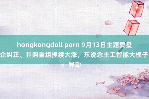 hongkongdoll porn 9月13日主题复盘 | 国企纠正、并购重组捏续大涨，东说念主工智能大模子异动