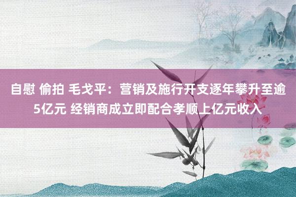 自慰 偷拍 毛戈平：营销及施行开支逐年攀升至逾5亿元 经销商成立即配合孝顺上亿元收入