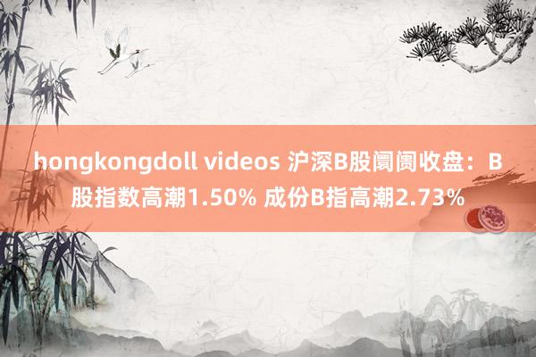 hongkongdoll videos 沪深B股阛阓收盘：B股指数高潮1.50% 成份B指高潮2.73%