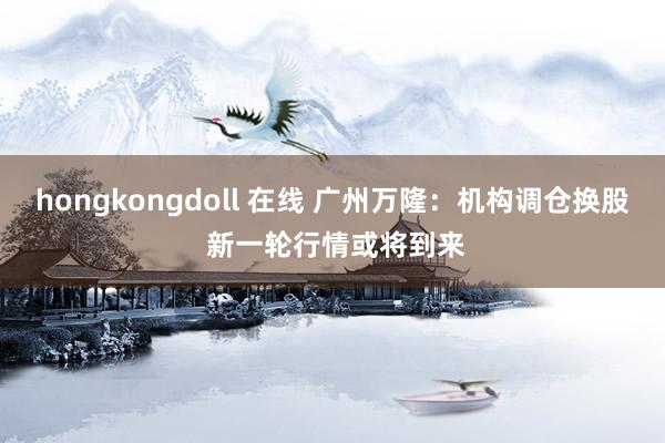 hongkongdoll 在线 广州万隆：机构调仓换股 新一轮行情或将到来