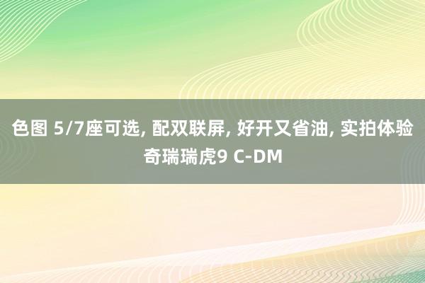 色图 5/7座可选， 配双联屏， 好开又省油， 实拍体验奇瑞瑞虎9 C-DM