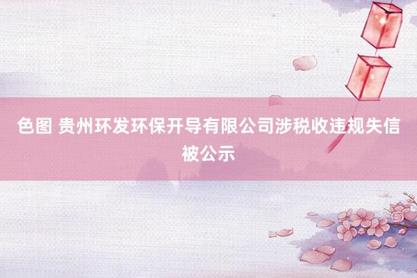 色图 贵州环发环保开导有限公司涉税收违规失信被公示