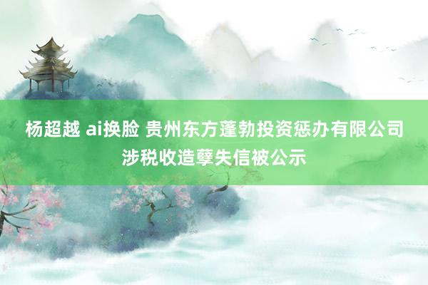 杨超越 ai换脸 贵州东方蓬勃投资惩办有限公司涉税收造孽失信被公示