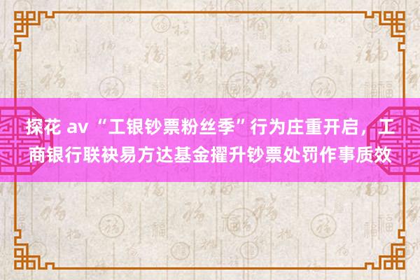 探花 av “工银钞票粉丝季”行为庄重开启，工商银行联袂易方达基金擢升钞票处罚作事质效