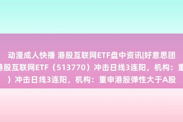 动漫成人快播 港股互联网ETF盘中资讯|好意思团涨超2%链接领涨，港股互联网ETF（513770）冲击日线3连阳，机构：重申港股弹性大于A股