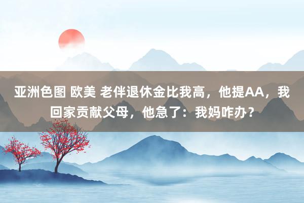 亚洲色图 欧美 老伴退休金比我高，他提AA，我回家贡献父母，他急了：我妈咋办？