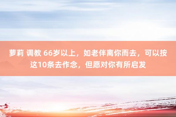 萝莉 调教 66岁以上，如老伴离你而去，可以按这10条去作念，但愿对你有所启发