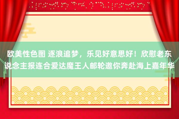 欧美性色图 逐浪追梦，乐见好意思好！欣慰老东说念主报连合爱达魔王人邮轮邀你奔赴海上嘉年华