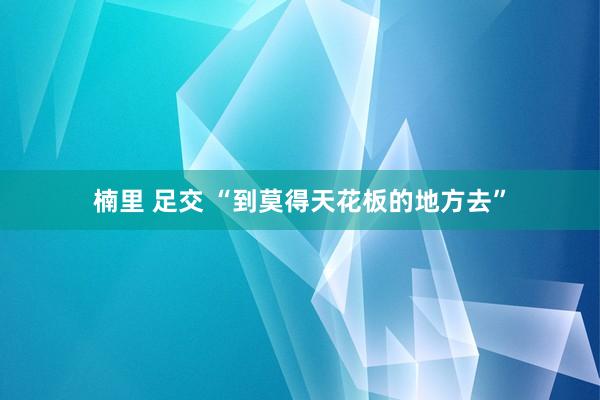 楠里 足交 “到莫得天花板的地方去”