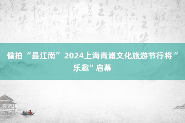 偷拍 “最江南” 2024上海青浦文化旅游节行将“乐趣”启幕