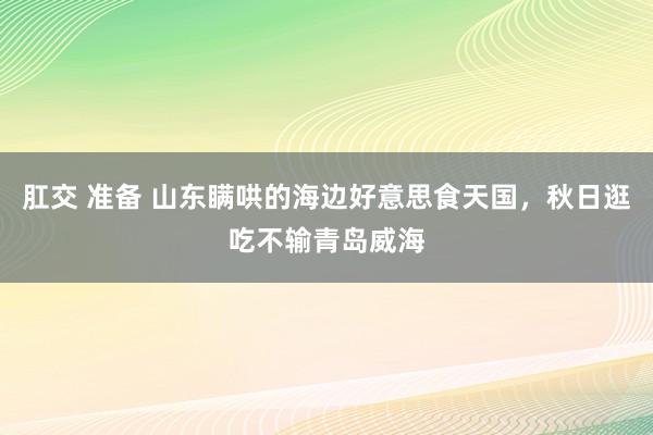 肛交 准备 山东瞒哄的海边好意思食天国，秋日逛吃不输青岛威海