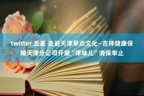 twitter 反差 走进天津早点文化—吉祥健康保障天津分公司开展“津味儿”消保举止